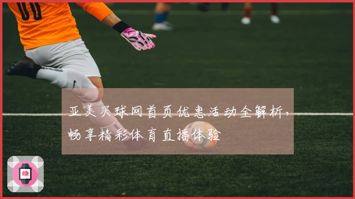 亚美买球网首页优惠活动全解析，畅享精彩体育直播体验