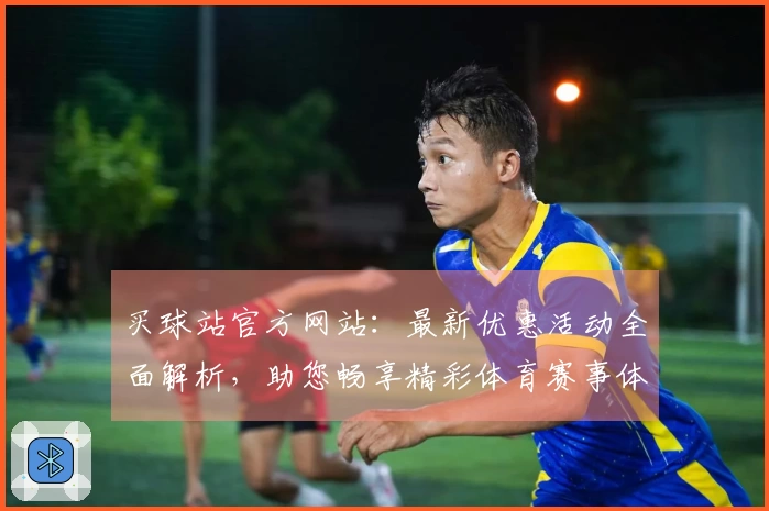 买球站官方网站：最新优惠活动全面解析，助您畅享精彩体育赛事体验
