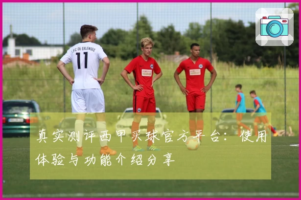 真实测评西甲买球官方平台:使用体验与功能介绍分享