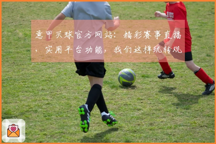 意甲买球官方网站：精彩赛事直播，实用平台功能，我们这样玩转观赛新体验