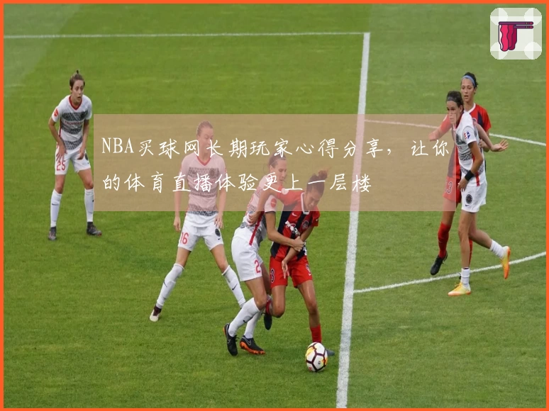 NBA买球网长期玩家心得分享,让你的体育直播体验更上一层楼